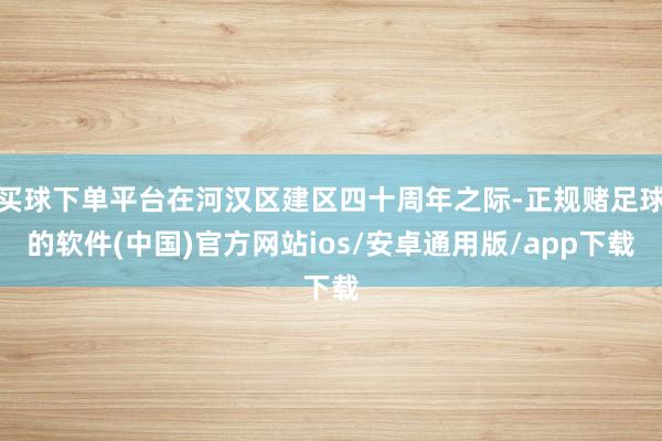 买球下单平台在河汉区建区四十周年之际-正规赌足球的软件(中国)官方网站ios/安卓通用版/app下载