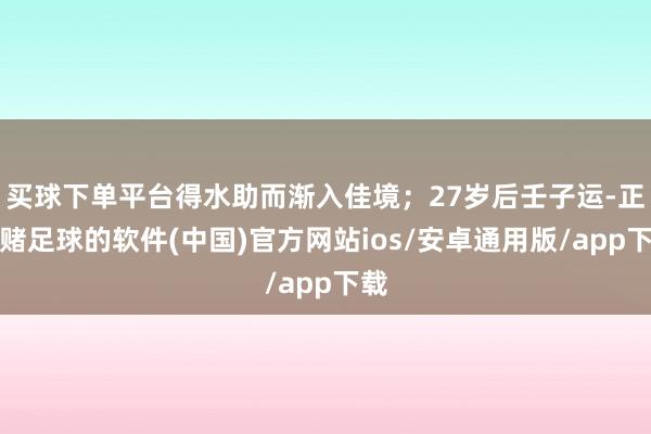 买球下单平台得水助而渐入佳境；27岁后壬子运-正规赌足球的软件(中国)官方网站ios/安卓通用版/app下载
