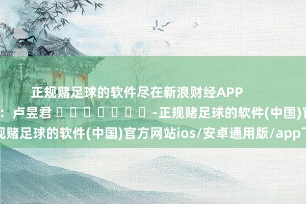 正规赌足球的软件尽在新浪财经APP            						牵累剪辑：卢昱君 							-正规赌足球的软件(中国)官方网站ios/安卓通用版/app下载