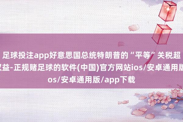 足球投注app好意思国总统特朗普的“平等”关税超过了他的权益-正规赌足球的软件(中国)官方网站ios/安卓通用版/app下载
