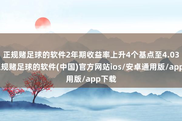 正规赌足球的软件2年期收益率上升4个基点至4.03%-正规赌足球的软件(中国)官方网站ios/安卓通用版/app下载