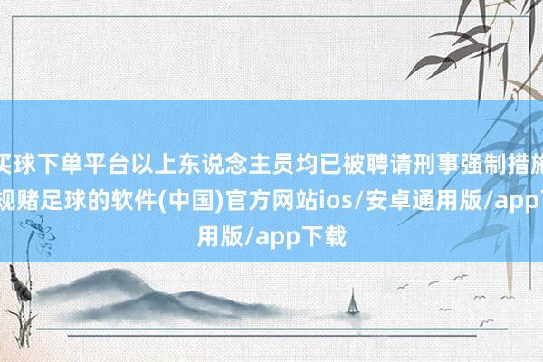 买球下单平台以上东说念主员均已被聘请刑事强制措施-正规赌足球的软件(中国)官方网站ios/安卓通用版/app下载