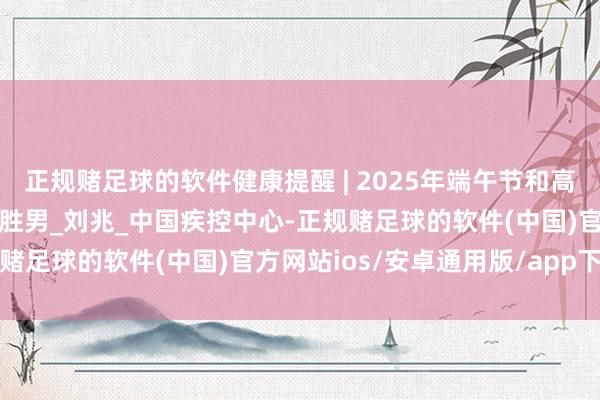 正规赌足球的软件健康提醒 | 2025年端午节和高考手艺健康驻守教导_杨胜男_刘兆_中国疾控中心-正规赌足球的软件(中国)官方网站ios/安卓通用版/app下载