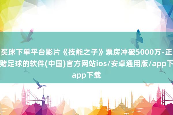 买球下单平台影片《技能之子》票房冲破5000万-正规赌足球的软件(中国)官方网站ios/安卓通用版/app下载