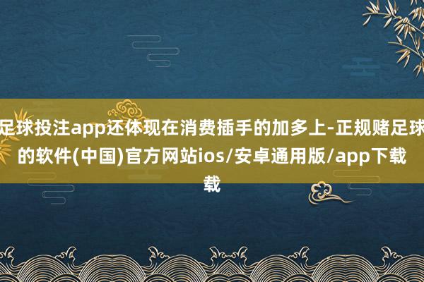 足球投注app还体现在消费插手的加多上-正规赌足球的软件(中国)官方网站ios/安卓通用版/app下载
