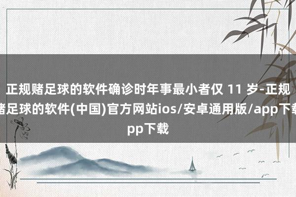 正规赌足球的软件确诊时年事最小者仅 11 岁-正规赌足球的软件(中国)官方网站ios/安卓通用版/app下载