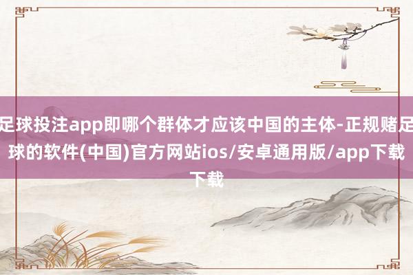足球投注app即哪个群体才应该中国的主体-正规赌足球的软件(中国)官方网站ios/安卓通用版/app下载