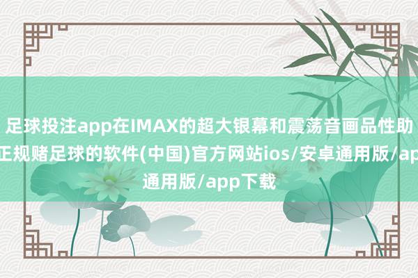 足球投注app在IMAX的超大银幕和震荡音画品性助力下-正规赌足球的软件(中国)官方网站ios/安卓通用版/app下载