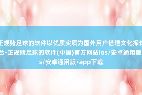 正规赌足球的软件以优质实质为国外用户搭建文化探讨的要紧平台-正规赌足球的软件(中国)官方网站ios/安卓通用版/app下载