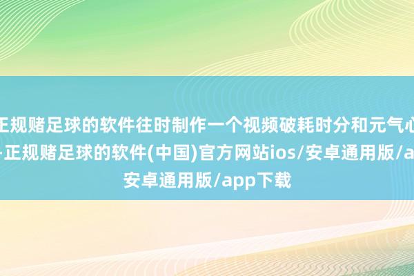正规赌足球的软件往时制作一个视频破耗时分和元气心灵较大-正规赌足球的软件(中国)官方网站ios/安卓通用版/app下载