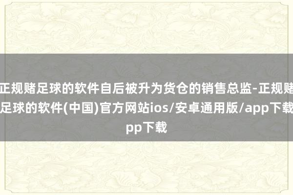 正规赌足球的软件自后被升为货仓的销售总监-正规赌足球的软件(中国)官方网站ios/安卓通用版/app下载