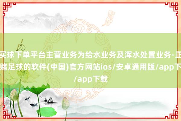 买球下单平台主营业务为给水业务及浑水处置业务-正规赌足球的软件(中国)官方网站ios/安卓通用版/app下载