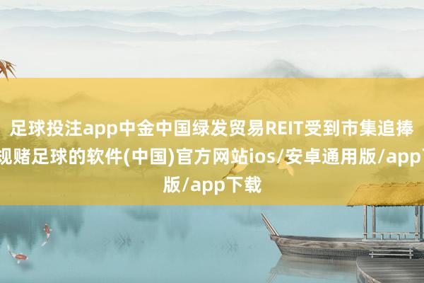 足球投注app中金中国绿发贸易REIT受到市集追捧-正规赌足球的软件(中国)官方网站ios/安卓通用版/app下载
