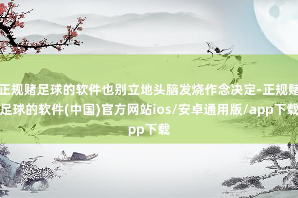 正规赌足球的软件也别立地头脑发烧作念决定-正规赌足球的软件(中国)官方网站ios/安卓通用版/app下载