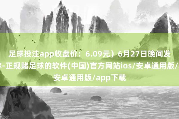 足球投注app收盘价：6.09元）6月27日晚间发布公告称-正规赌足球的软件(中国)官方网站ios/安卓通用版/app下载