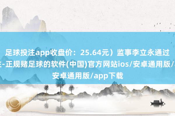 足球投注app收盘价：25.64元）监事李立永通过竞价来往-正规赌足球的软件(中国)官方网站ios/安卓通用版/app下载