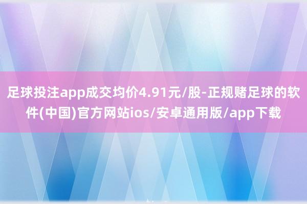 足球投注app成交均价4.91元/股-正规赌足球的软件(中国)官方网站ios/安卓通用版/app下载