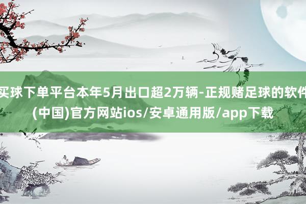 买球下单平台本年5月出口超2万辆-正规赌足球的软件(中国)官方网站ios/安卓通用版/app下载