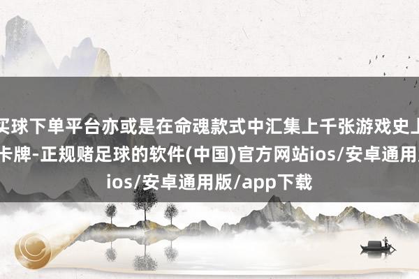 买球下单平台亦或是在命魂款式中汇集上千张游戏史上的经典扮装卡牌-正规赌足球的软件(中国)官方网站ios/安卓通用版/app下载