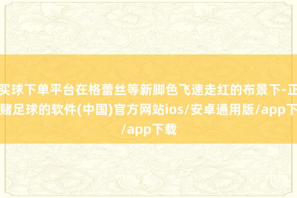 买球下单平台在格蕾丝等新脚色飞速走红的布景下-正规赌足球的软件(中国)官方网站ios/安卓通用版/app下载