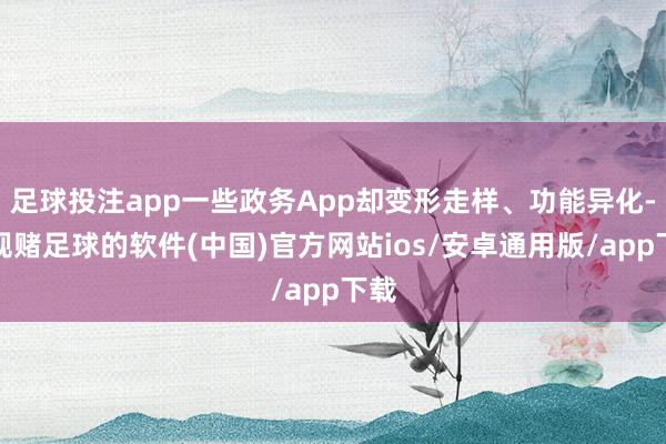 足球投注app一些政务App却变形走样、功能异化-正规赌足球的软件(中国)官方网站ios/安卓通用版/app下载