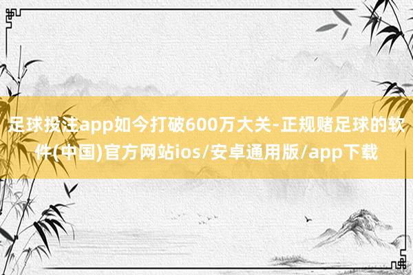 足球投注app如今打破600万大关-正规赌足球的软件(中国)官方网站ios/安卓通用版/app下载