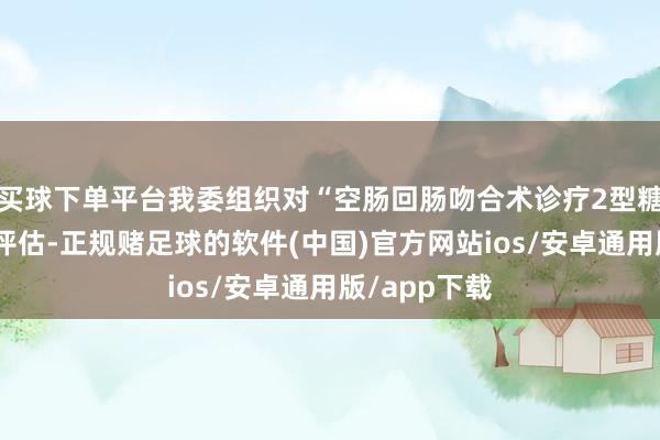 买球下单平台我委组织对“空肠回肠吻合术诊疗2型糖尿病”进行评估-正规赌足球的软件(中国)官方网站ios/安卓通用版/app下载