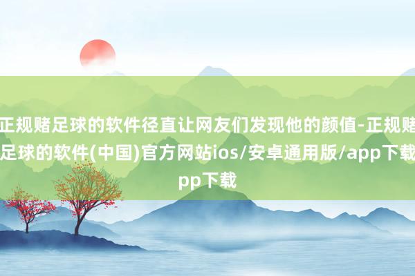 正规赌足球的软件径直让网友们发现他的颜值-正规赌足球的软件(中国)官方网站ios/安卓通用版/app下载