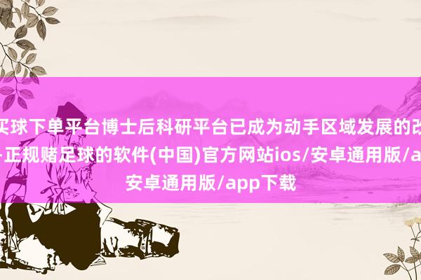 买球下单平台博士后科研平台已成为动手区域发展的改进引擎-正规赌足球的软件(中国)官方网站ios/安卓通用版/app下载