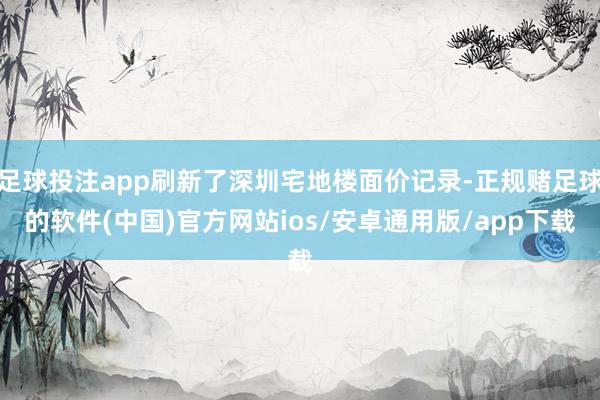 足球投注app刷新了深圳宅地楼面价记录-正规赌足球的软件(中国)官方网站ios/安卓通用版/app下载