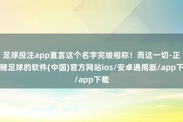 足球投注app直言这个名字完竣相称！而这一切-正规赌足球的软件(中国)官方网站ios/安卓通用版/app下载