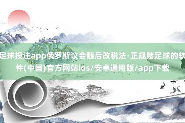 足球投注app俄罗斯议会随后改税法-正规赌足球的软件(中国)官方网站ios/安卓通用版/app下载