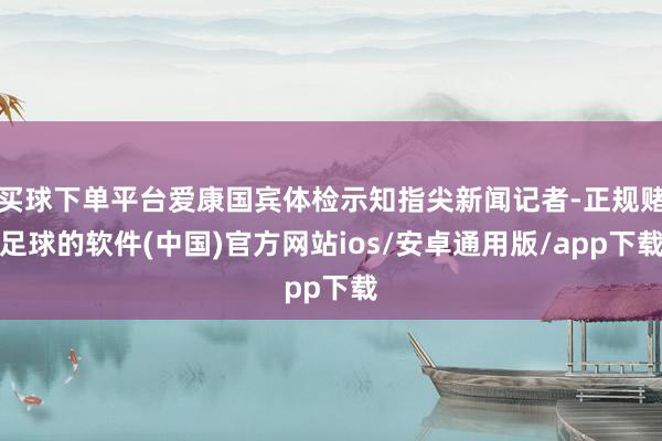 买球下单平台爱康国宾体检示知指尖新闻记者-正规赌足球的软件(中国)官方网站ios/安卓通用版/app下载