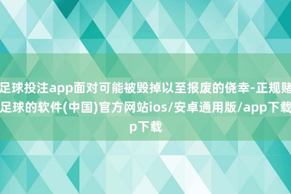 足球投注app面对可能被毁掉以至报废的侥幸-正规赌足球的软件(中国)官方网站ios/安卓通用版/app下载