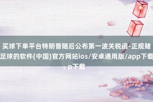 买球下单平台　　特朗普随后公布第一波关税函-正规赌足球的软件(中国)官方网站ios/安卓通用版/app下载