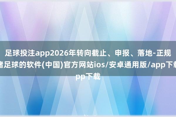 足球投注app2026年转向截止、申报、落地-正规赌足球的软件(中国)官方网站ios/安卓通用版/app下载