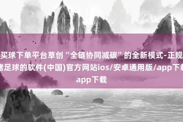 买球下单平台草创“全链协同减碳”的全新模式-正规赌足球的软件(中国)官方网站ios/安卓通用版/app下载