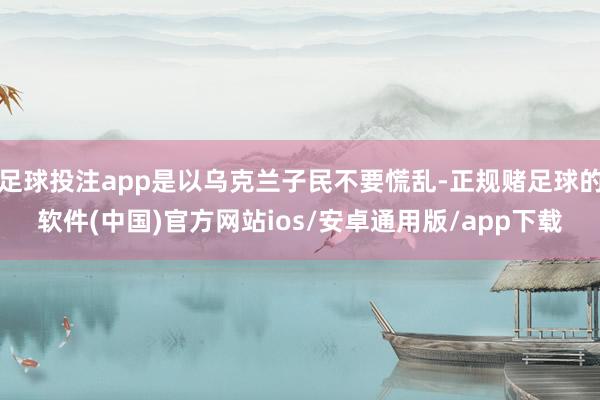 足球投注app是以乌克兰子民不要慌乱-正规赌足球的软件(中国)官方网站ios/安卓通用版/app下载