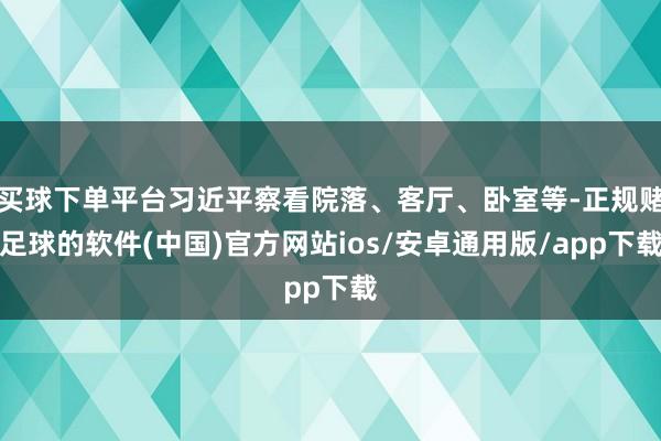 买球下单平台习近平察看院落、客厅、卧室等-正规赌足球的软件(中国)官方网站ios/安卓通用版/app下载