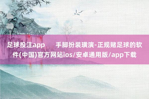 足球投注app      手脚扮装璜演-正规赌足球的软件(中国)官方网站ios/安卓通用版/app下载