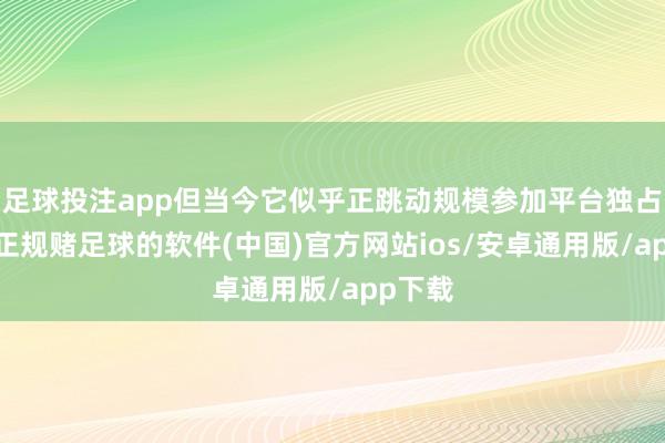 足球投注app但当今它似乎正跳动规模参加平台独占规模-正规赌足球的软件(中国)官方网站ios/安卓通用版/app下载