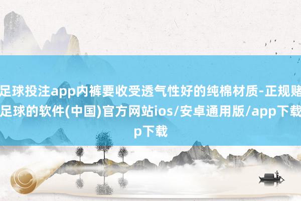 足球投注app内裤要收受透气性好的纯棉材质-正规赌足球的软件(中国)官方网站ios/安卓通用版/app下载