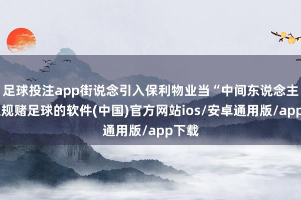 足球投注app街说念引入保利物业当“中间东说念主”-正规赌足球的软件(中国)官方网站ios/安卓通用版/app下载