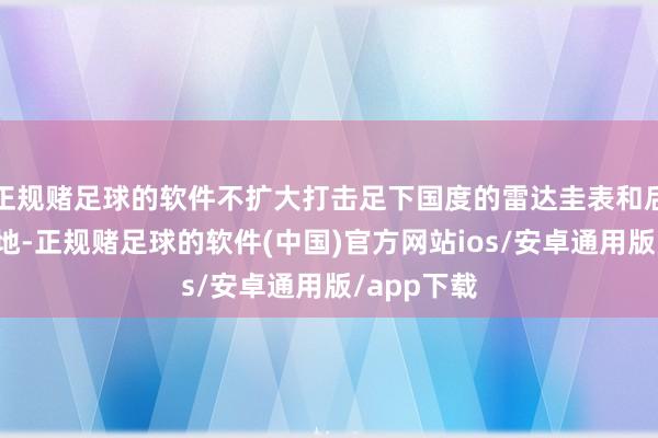 正规赌足球的软件不扩大打击足下国度的雷达圭表和后勤物质基地-正规赌足球的软件(中国)官方网站ios/安卓通用版/app下载