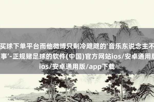买球下单平台而他微博只剩冷飕飕的‘音乐东说念主不需要爱情故事’-正规赌足球的软件(中国)官方网站ios/安卓通用版/app下载