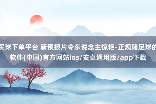 买球下单平台 新预报片令东说念主惊艳-正规赌足球的软件(中国)官方网站ios/安卓通用版/app下载