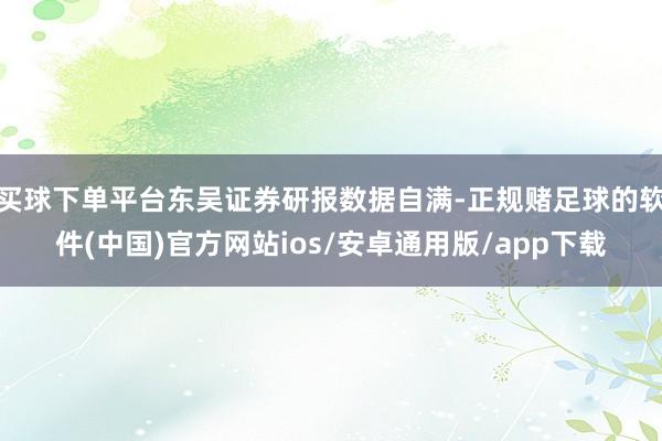 买球下单平台东吴证券研报数据自满-正规赌足球的软件(中国)官方网站ios/安卓通用版/app下载