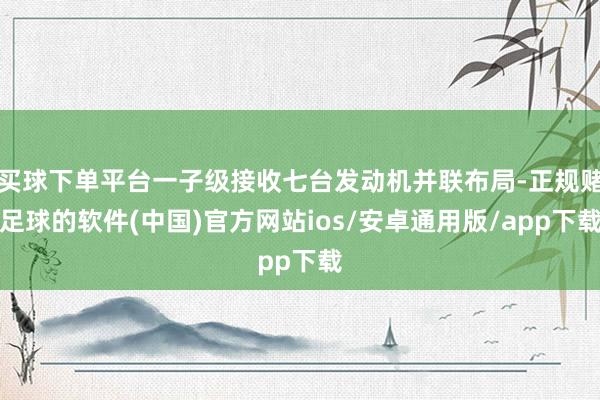 买球下单平台一子级接收七台发动机并联布局-正规赌足球的软件(中国)官方网站ios/安卓通用版/app下载