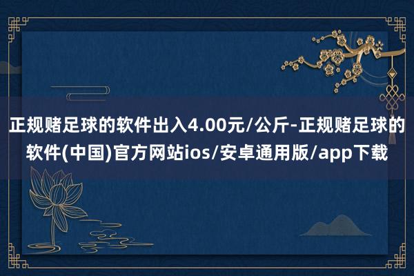正规赌足球的软件出入4.00元/公斤-正规赌足球的软件(中国)官方网站ios/安卓通用版/app下载