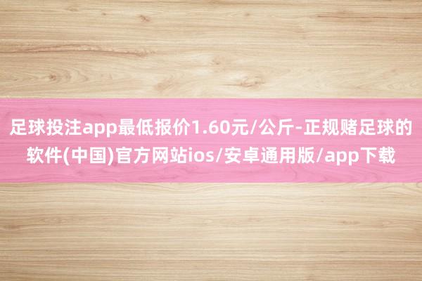 足球投注app最低报价1.60元/公斤-正规赌足球的软件(中国)官方网站ios/安卓通用版/app下载